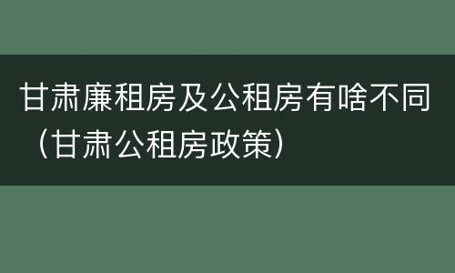 甘肃廉租房及公租房有啥不同（甘肃公租房政策）