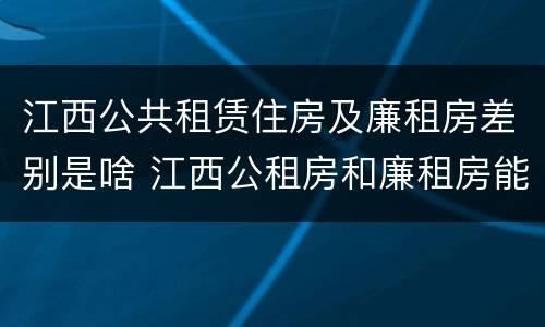 江西公共租赁住房及廉租房差别是啥 江西公租房和廉租房能买吗