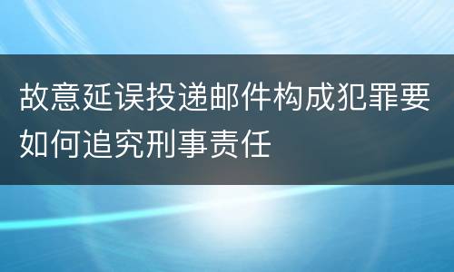 故意延误投递邮件构成犯罪要如何追究刑事责任