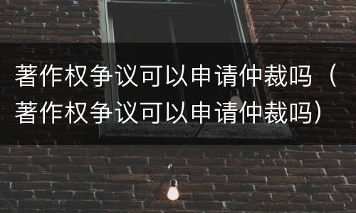 著作权争议可以申请仲裁吗（著作权争议可以申请仲裁吗）