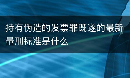 持有伪造的发票罪既遂的最新量刑标准是什么
