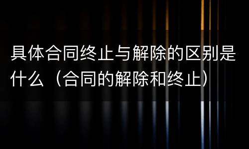 具体合同终止与解除的区别是什么（合同的解除和终止）