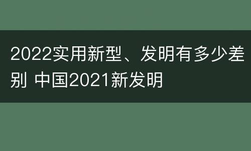 2022实用新型、发明有多少差别 中国2021新发明
