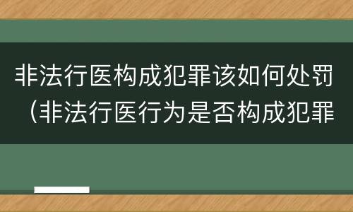 非法行医构成犯罪该如何处罚（非法行医行为是否构成犯罪）