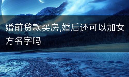 婚前贷款买房,婚后还可以加女方名字吗