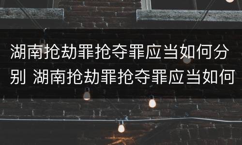 湖南抢劫罪抢夺罪应当如何分别 湖南抢劫罪抢夺罪应当如何分别认定