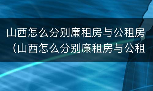 山西怎么分别廉租房与公租房（山西怎么分别廉租房与公租房的区别）