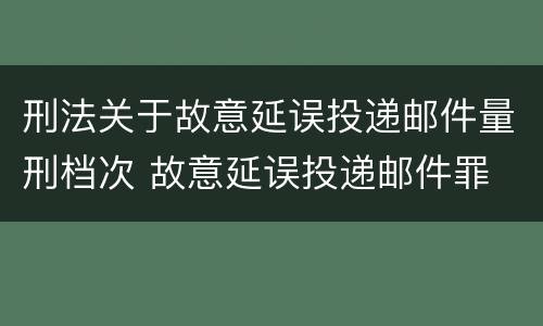 刑法关于故意延误投递邮件量刑档次 故意延误投递邮件罪