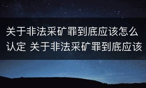 关于非法采矿罪到底应该怎么认定 关于非法采矿罪到底应该怎么认定的