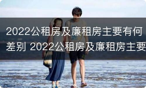 2022公租房及廉租房主要有何差别 2022公租房及廉租房主要有何差别呢