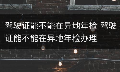 驾驶证能不能在异地年检 驾驶证能不能在异地年检办理