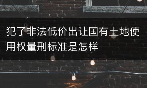 犯了非法低价出让国有土地使用权量刑标准是怎样