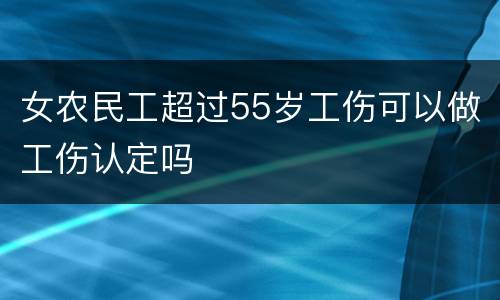 女农民工超过55岁工伤可以做工伤认定吗