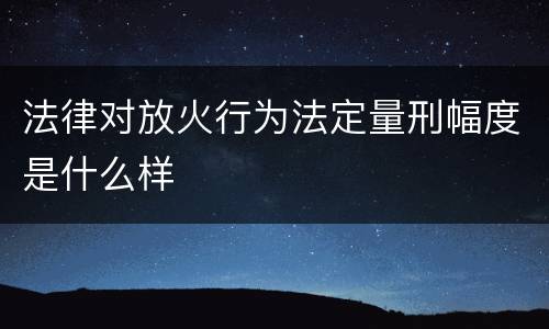 法律对放火行为法定量刑幅度是什么样