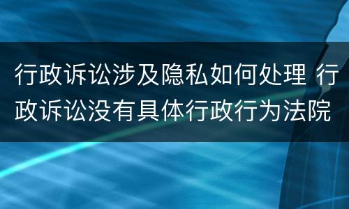 行政诉讼涉及隐私如何处理 行政诉讼没有具体行政行为法院怎么处理