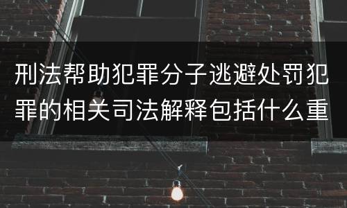 刑法帮助犯罪分子逃避处罚犯罪的相关司法解释包括什么重要规定