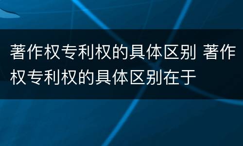 著作权专利权的具体区别 著作权专利权的具体区别在于