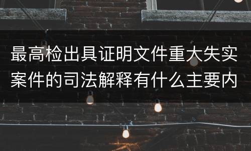 最高检出具证明文件重大失实案件的司法解释有什么主要内容