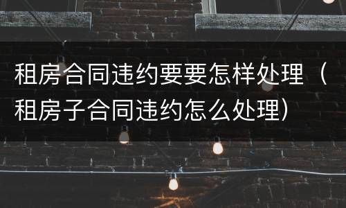 租房合同违约要要怎样处理(租房子合同违约怎么处理)