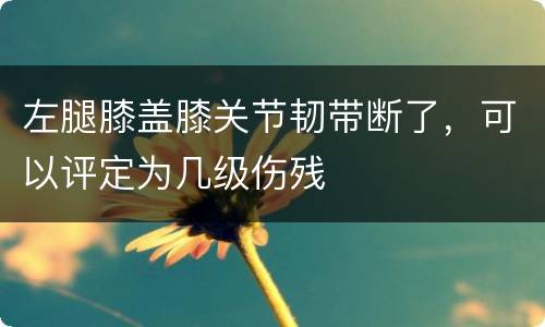 左腿膝盖膝关节韧带断了，可以评定为几级伤残