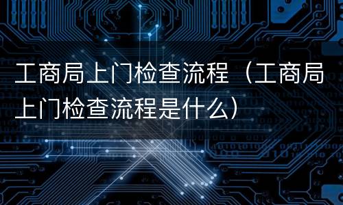 工商局上门检查流程（工商局上门检查流程是什么）