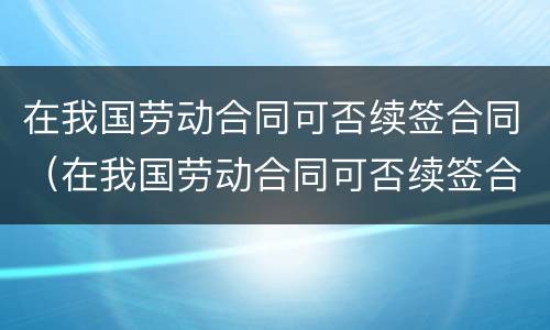 在我国劳动合同可否续签合同（在我国劳动合同可否续签合同期限）