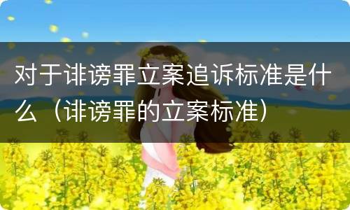对于诽谤罪立案追诉标准是什么（诽谤罪的立案标准）