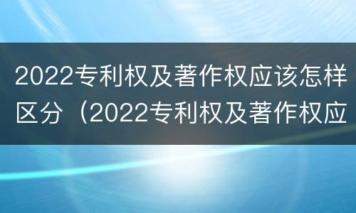 2022专利权及著作权应该怎样区分（2022专利权及著作权应该怎样区分等级）