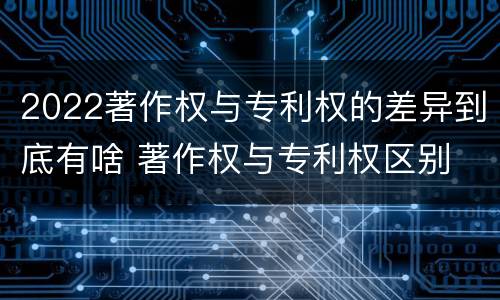 2022著作权与专利权的差异到底有啥 著作权与专利权区别