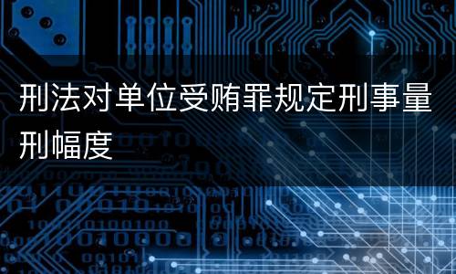 刑法对单位受贿罪规定刑事量刑幅度