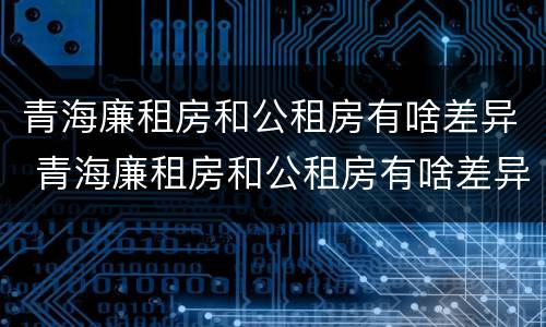 青海廉租房和公租房有啥差异 青海廉租房和公租房有啥差异吗