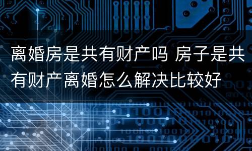 离婚房是共有财产吗 房子是共有财产离婚怎么解决比较好