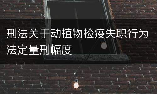 刑法关于动植物检疫失职行为法定量刑幅度