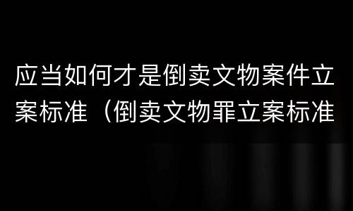 应当如何才是倒卖文物案件立案标准（倒卖文物罪立案标准）
