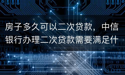 房子多久可以二次贷款，中信银行办理二次贷款需要满足什么条件