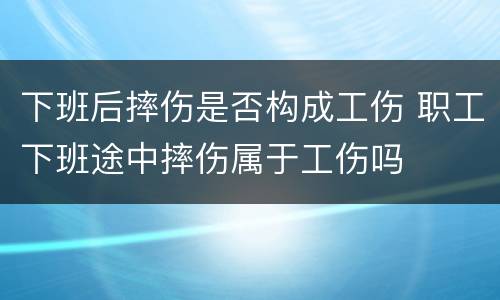 下班后摔伤是否构成工伤 职工下班途中摔伤属于工伤吗