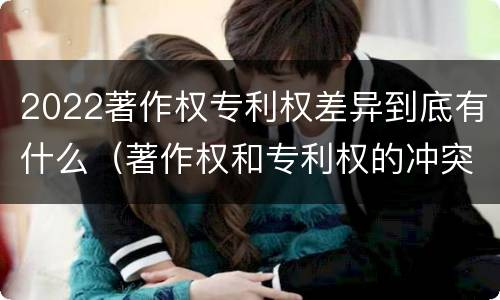 2022著作权专利权差异到底有什么（著作权和专利权的冲突）