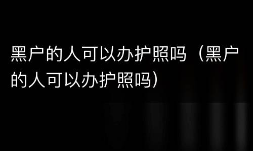 黑户的人可以办护照吗（黑户的人可以办护照吗）