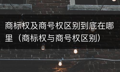 商标权及商号权区别到底在哪里（商标权与商号权区别）
