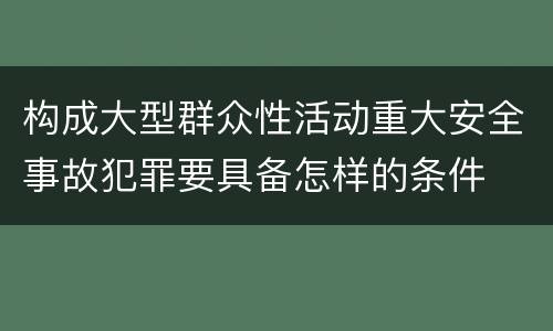 构成大型群众性活动重大安全事故犯罪要具备怎样的条件