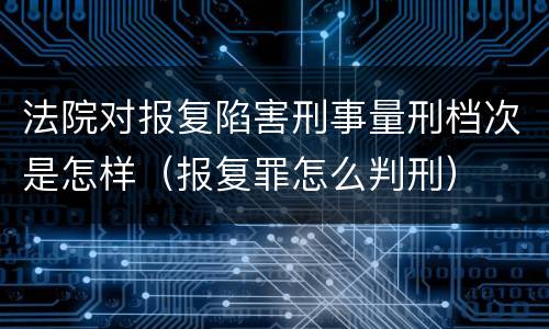 法院对报复陷害刑事量刑档次是怎样（报复罪怎么判刑）