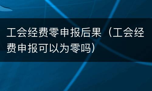 工会经费零申报后果（工会经费申报可以为零吗）