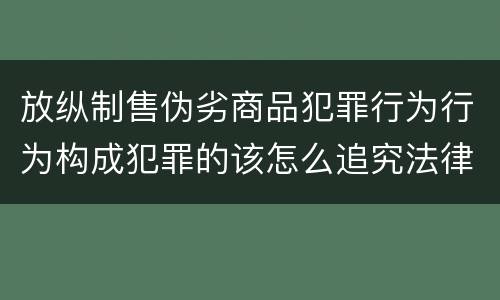 放纵制售伪劣商品犯罪行为行为构成犯罪的该怎么追究法律责任