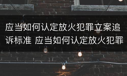应当如何认定放火犯罪立案追诉标准 应当如何认定放火犯罪立案追诉标准规定