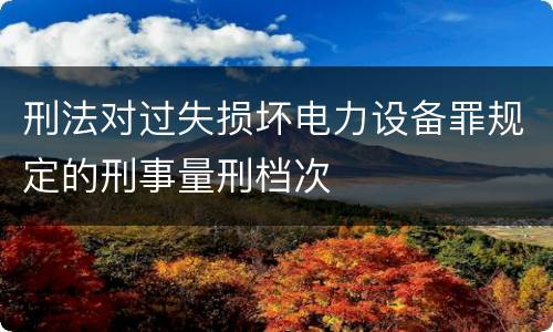 刑法对过失损坏电力设备罪规定的刑事量刑档次