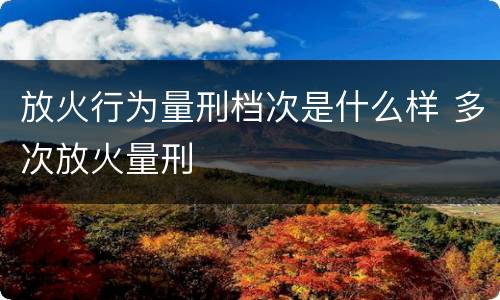 放火行为量刑档次是什么样 多次放火量刑
