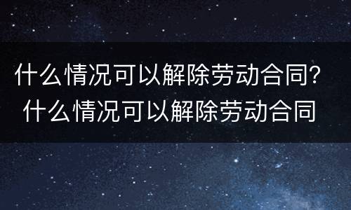 什么情况可以解除劳动合同？ 什么情况可以解除劳动合同
