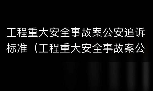 工程重大安全事故案公安追诉标准（工程重大安全事故案公安追诉标准最新）