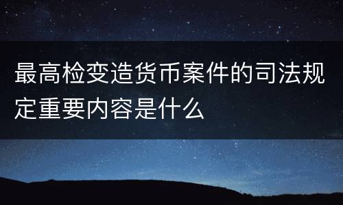 最高检变造货币案件的司法规定重要内容是什么