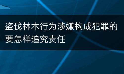 盗伐林木行为涉嫌构成犯罪的要怎样追究责任